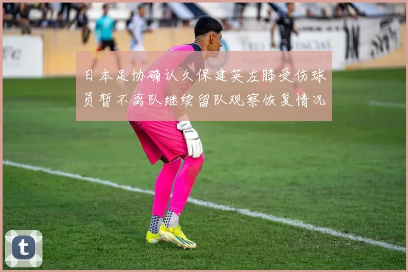 日本足协确认久保建英左膝受伤球员暂不离队继续留队观察恢复情况