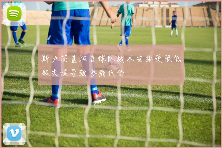 斯卢茨基坦言球队战术安排受限低级失误导致惨痛代价