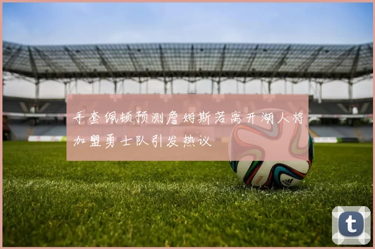 手套佩顿预测詹姆斯若离开湖人将加盟勇士队引发热议