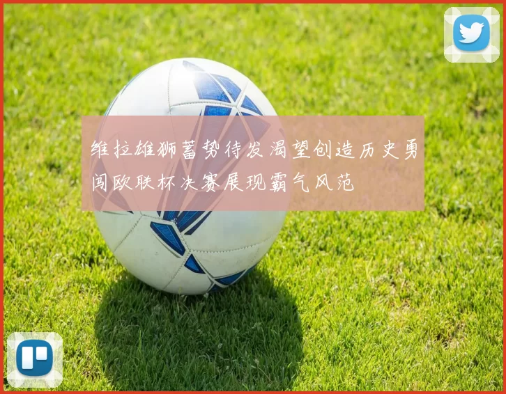 维拉雄狮蓄势待发渴望创造历史勇闯欧联杯决赛展现霸气风范