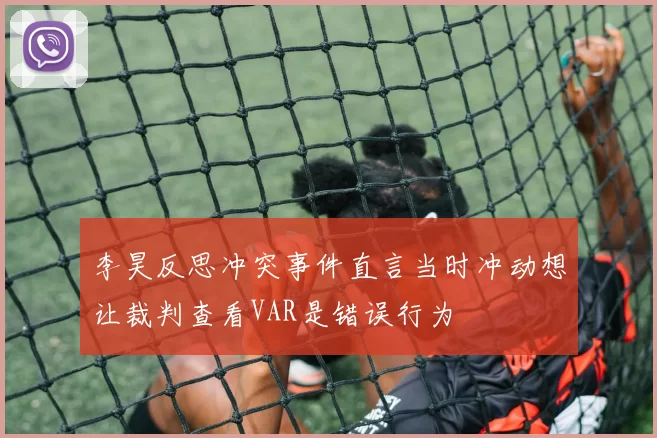 李昊反思冲突事件直言当时冲动想让裁判查看VAR是错误行为