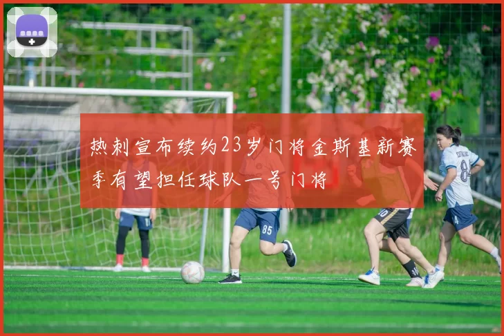 热刺宣布续约23岁门将金斯基新赛季有望担任球队一号门将