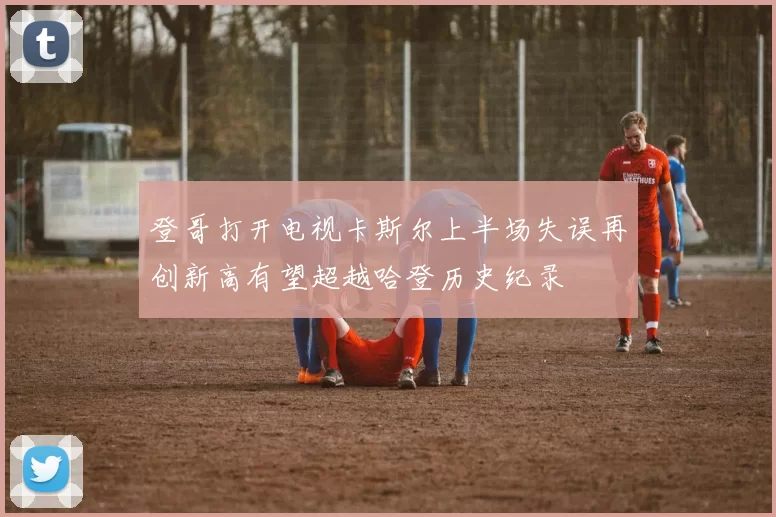 登哥打开电视卡斯尔上半场失误再创新高有望超越哈登历史纪录